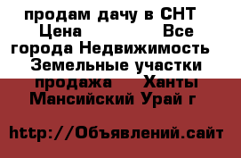 продам дачу в СНТ › Цена ­ 500 000 - Все города Недвижимость » Земельные участки продажа   . Ханты-Мансийский,Урай г.